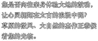 您是否向往亲身体验大地的鼓动，让心灵翱翔在太古的浪漫中呢？草原的微风、大自然的杰作正恭候着您的光临。
