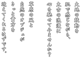 大地の鼓動を肌で感じながら、太古の浪漫に心を馳せてみませんか？草原の風と自然のオブジェがきっと貴方を迎えてくれるはずです。